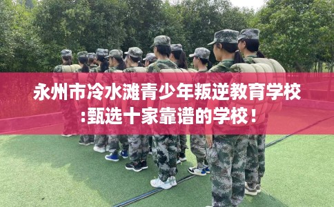 永州市冷水滩青少年叛逆教育学校:甄选十家靠谱的学校! 永州市冷水滩青少年叛逆教育学校:甄选十家靠谱的学校!