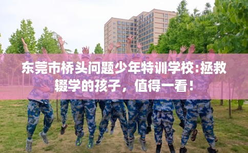 东莞市桥头问题少年特训学校:拯救辍学的孩子,值得一看! 东莞市桥头问题少年特训学校:拯救辍学的孩子,值得一看!