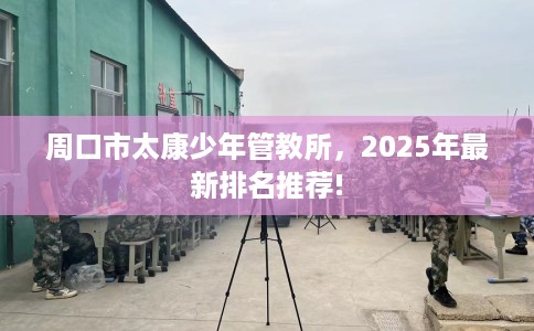 周口市太康少年管教所,2025年最新排名推荐! 周口市太康少年管教所,2025年最新排名推荐!