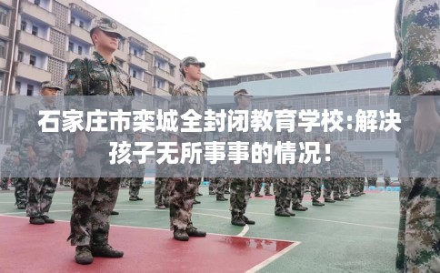 石家庄市栾城全封闭教育学校:解决孩子无所事事的情况! 石家庄市栾城全封闭教育学校:解决孩子无所事事的情况!