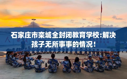 石家庄市栾城全封闭教育学校:解决孩子无所事事的情况! 石家庄市栾城全封闭教育学校:解决孩子无所事事的情况!