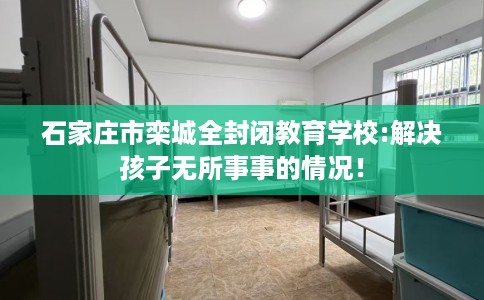 石家庄市栾城全封闭教育学校:解决孩子无所事事的情况! 石家庄市栾城全封闭教育学校:解决孩子无所事事的情况!