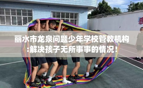 丽水市龙泉问题少年学校管教机构:解决孩子无所事事的情况! 丽水市龙泉问题少年学校管教机构:解决孩子无所事事的情况!