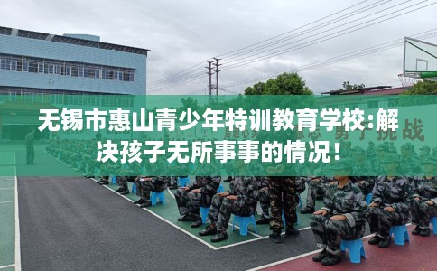 无锡市惠山青少年特训教育学校:解决孩子无所事事的情况! 无锡市惠山青少年特训教育学校:解决孩子无所事事的情况!