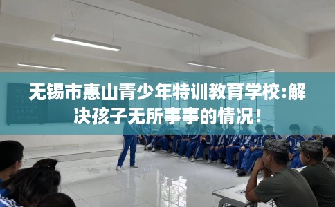 无锡市惠山青少年特训教育学校:解决孩子无所事事的情况! 无锡市惠山青少年特训教育学校:解决孩子无所事事的情况!