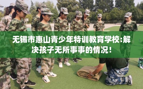 无锡市惠山青少年特训教育学校:解决孩子无所事事的情况！