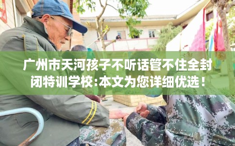 广州市天河孩子不听话管不住全封闭特训学校:本文为您详细优选！