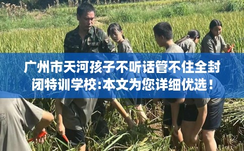 广州市天河孩子不听话管不住全封闭特训学校:本文为您详细优选！