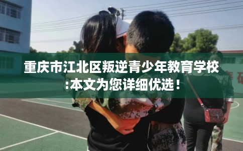 重庆市江北区叛逆青少年教育学校:本文为您详细优选！