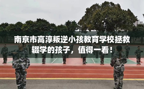 南京市高淳叛逆小孩教育学校拯救辍学的孩子,值得一看! 南京市高淳叛逆小孩教育学校拯救辍学的孩子,值得一看!