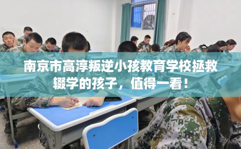 南京市高淳叛逆小孩教育学校拯救辍学的孩子,值得一看! 南京市高淳叛逆小孩教育学校拯救辍学的孩子,值得一看!