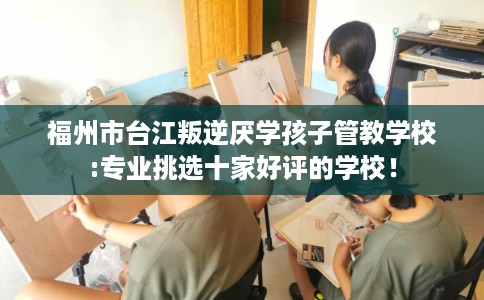 福州市台江叛逆厌学孩子管教学校:专业挑选十家好评的学校！