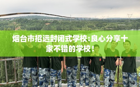 烟台市招远封闭式学校:良心分享十家不错的学校！