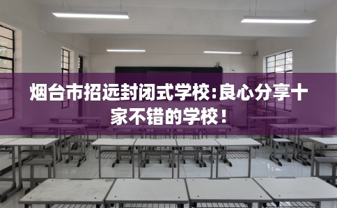 烟台市招远封闭式学校:良心分享十家不错的学校！
