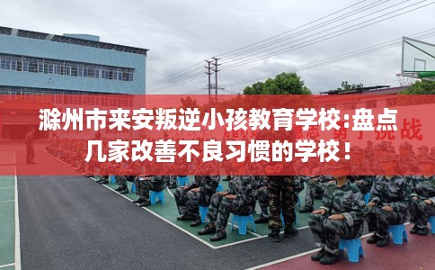 滁州市来安叛逆小孩教育学校:盘点几家改善不良习惯的学校! 滁州市来安叛逆小孩教育学校:盘点几家改善不良习惯的学校!