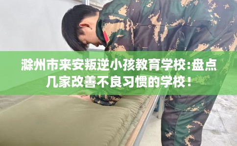 滁州市来安叛逆小孩教育学校:盘点几家改善不良习惯的学校！