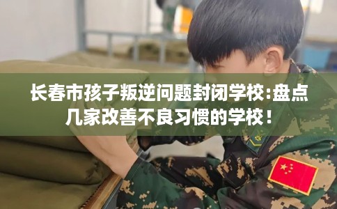 长春市孩子叛逆问题封闭学校:盘点几家改善不良习惯的学校! 长春市孩子叛逆问题封闭学校:盘点几家改善不良习惯的学校!