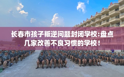 长春市孩子叛逆问题封闭学校:盘点几家改善不良习惯的学校！
