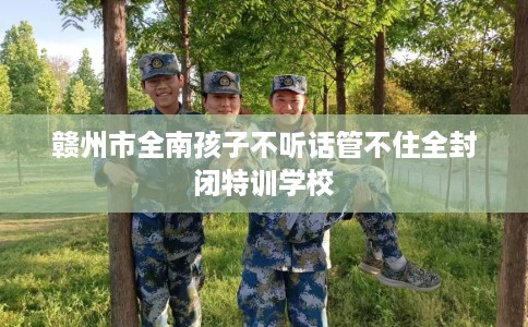 赣州市全南孩子不听话管不住全封闭特训学校 赣州市全南孩子不听话管不住全封闭特训学校