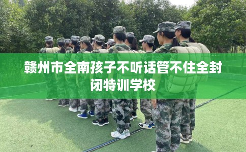 赣州市全南孩子不听话管不住全封闭特训学校 赣州市全南孩子不听话管不住全封闭特训学校