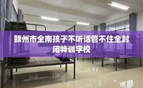 赣州市全南孩子不听话管不住全封闭特训学校 赣州市全南孩子不听话管不住全封闭特训学校