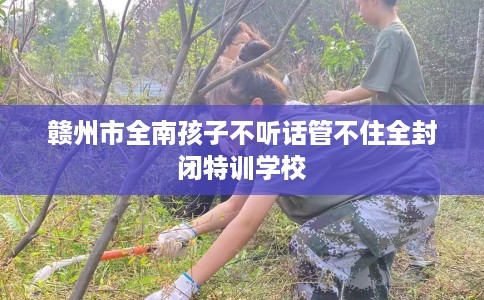 赣州市全南孩子不听话管不住全封闭特训学校
