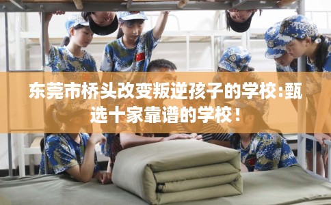 东莞市桥头改变叛逆孩子的学校:甄选十家靠谱的学校! 东莞市桥头改变叛逆孩子的学校:甄选十家靠谱的学校!