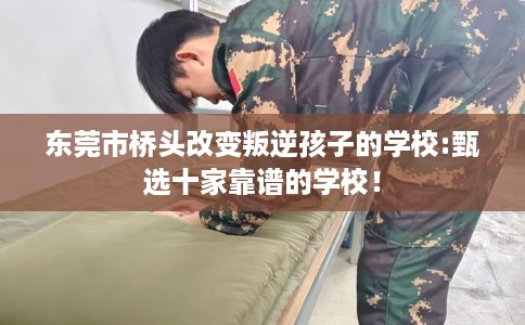 东莞市桥头改变叛逆孩子的学校:甄选十家靠谱的学校！