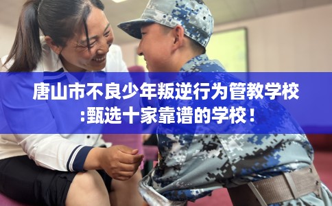 唐山市不良少年叛逆行为管教学校:甄选十家靠谱的学校！