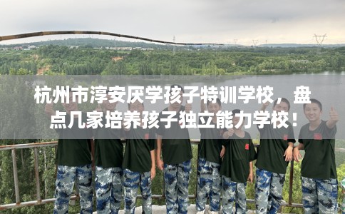 杭州市淳安厌学孩子特训学校，盘点几家培养孩子独立能力学校！