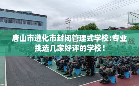 唐山市遵化市封闭管理式学校:专业挑选几家好评的学校！