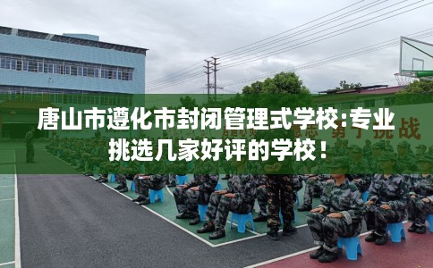 唐山市遵化市封闭管理式学校:专业挑选几家好评的学校！