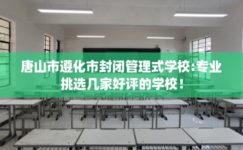 唐山市遵化市封闭管理式学校:专业挑选几家好评的学校！