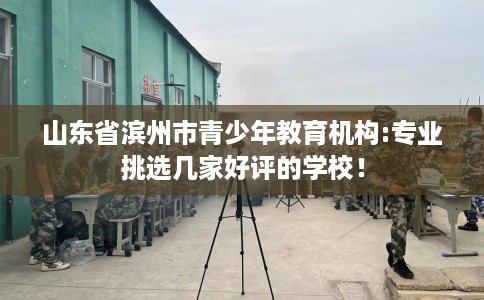山东省滨州市青少年教育机构:专业挑选几家好评的学校！