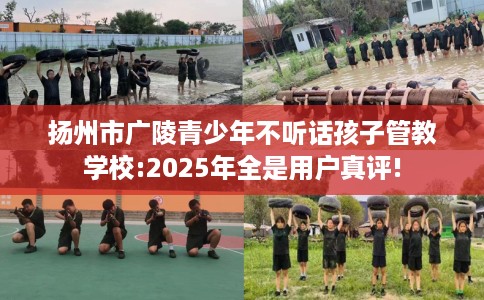 扬州市广陵青少年不听话孩子管教学校:2025年全是用户真评!