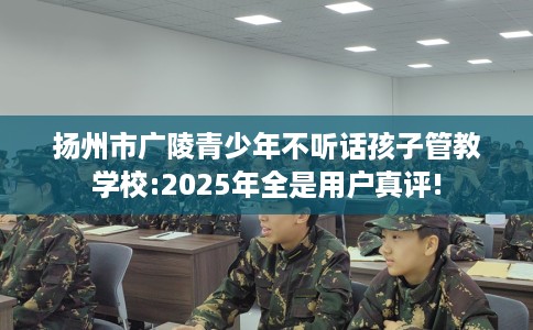 扬州市广陵青少年不听话孩子管教学校:2025年全是用户真评!