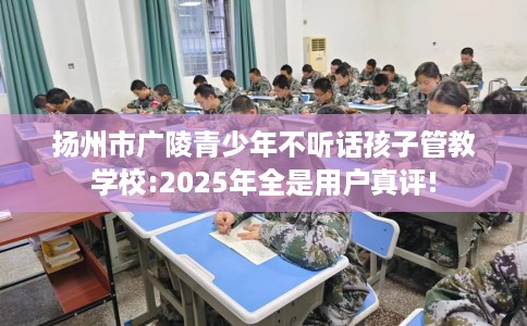 扬州市广陵青少年不听话孩子管教学校:2025年全是用户真评!