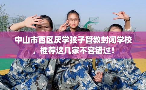 中山市西区厌学孩子管教封闭学校,推荐这几家不容错过! 中山市西区厌学孩子管教封闭学校,推荐这几家不容错过!