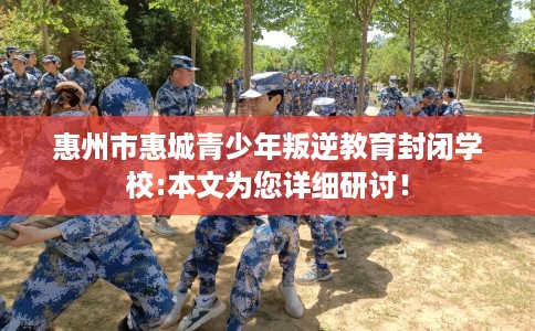 惠州市惠城青少年叛逆教育封闭学校:本文为您详细研讨！