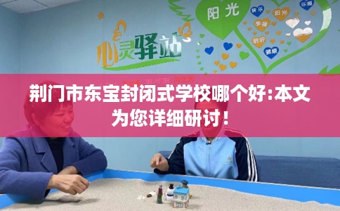 荆门市东宝封闭式学校哪个好:本文为您详细研讨！