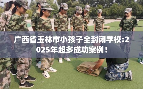广西省玉林市小孩子全封闭学校:2025年超多成功案例! 广西省玉林市小孩子全封闭学校:2025年超多成功案例!