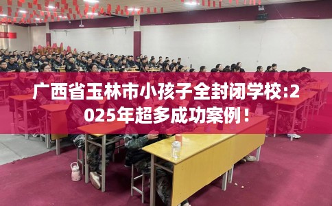 广西省玉林市小孩子全封闭学校:2025年超多成功案例! 广西省玉林市小孩子全封闭学校:2025年超多成功案例!
