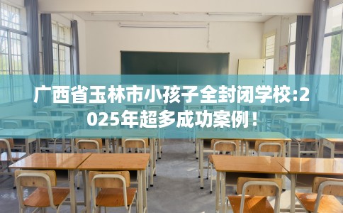 广西省玉林市小孩子全封闭学校:2025年超多成功案例! 广西省玉林市小孩子全封闭学校:2025年超多成功案例!