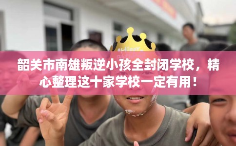 韶关市南雄叛逆小孩全封闭学校,精心整理这十家学校一定有用! 韶关市南雄叛逆小孩全封闭学校,精心整理这十家学校一定有用!