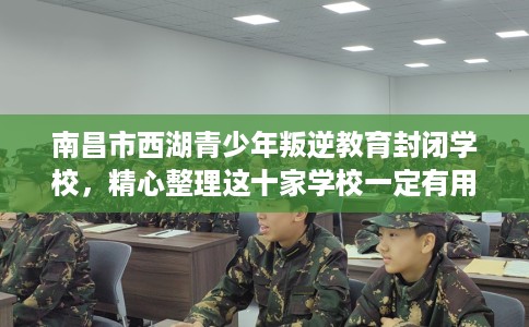 南昌市西湖青少年叛逆教育封闭学校，精心整理这十家学校一定有用！