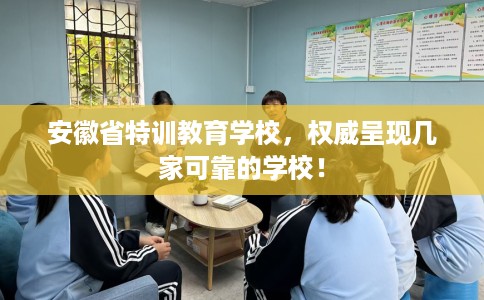安徽省特训教育学校,权威呈现几家可靠的学校! 安徽省特训教育学校,权威呈现几家可靠的学校!