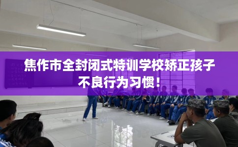 焦作市全封闭式特训学校矫正孩子不良行为习惯！