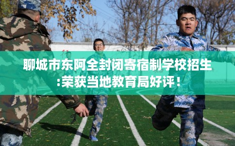 聊城市东阿全封闭寄宿制学校招生:荣获当地教育局好评！