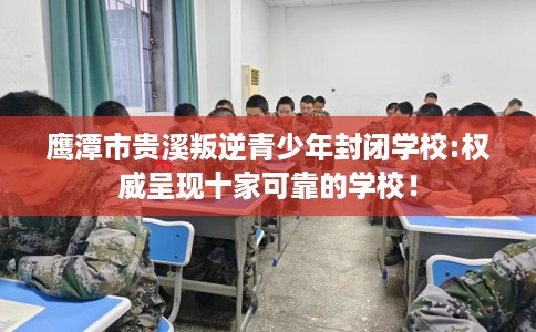鹰潭市贵溪叛逆青少年封闭学校:权威呈现十家可靠的学校！