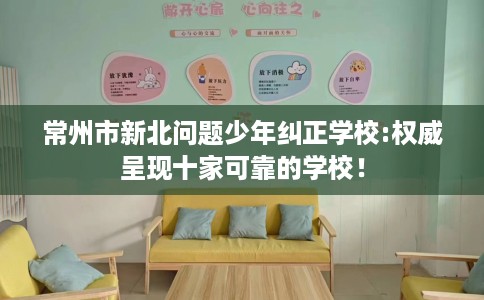 常州市新北问题少年纠正学校:权威呈现十家可靠的学校! 常州市新北问题少年纠正学校:权威呈现十家可靠的学校!